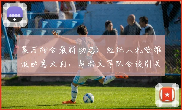莱万转会最新动态：经纪人扎哈维抵达意大利，与尤文等队会谈引关注，解析潜在下家