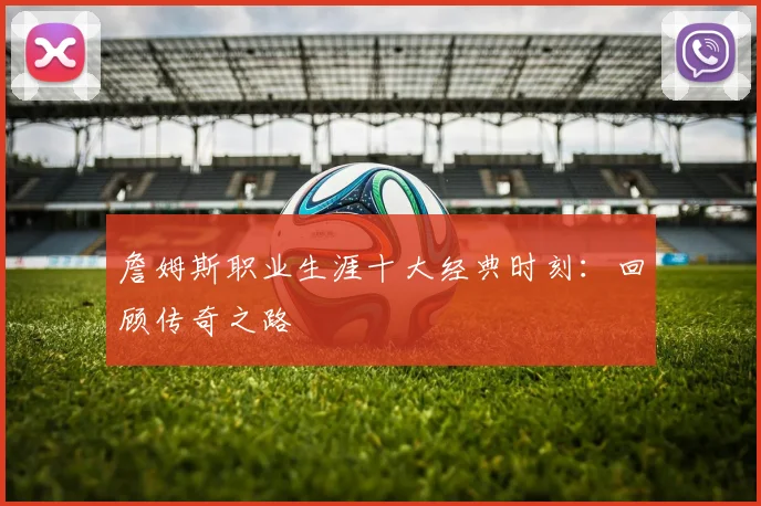 詹姆斯职业生涯十大经典时刻：回顾传奇之路