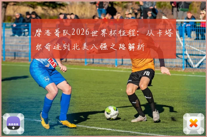 摩洛哥队2026世界杯征程：从卡塔尔奇迹到北美八强之路解析