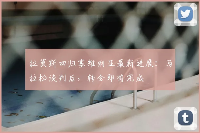 拉莫斯回归塞维利亚最新进展：马拉松谈判后，转会即将完成